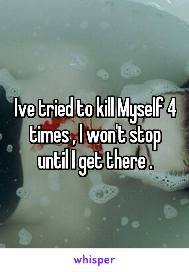 Ive tried to kill Myself 4 times , I won't stop until I get there .