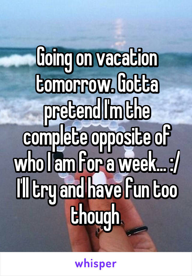 Going on vacation tomorrow. Gotta pretend I'm the complete opposite of who I am for a week... :/ I'll try and have fun too though 