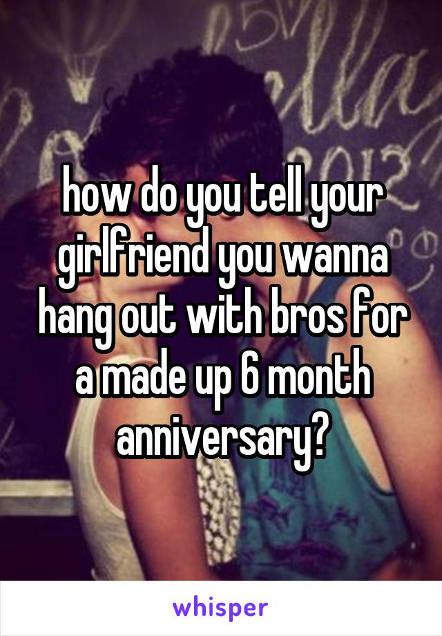 how do you tell your girlfriend you wanna hang out with bros for a made up 6 month anniversary?
