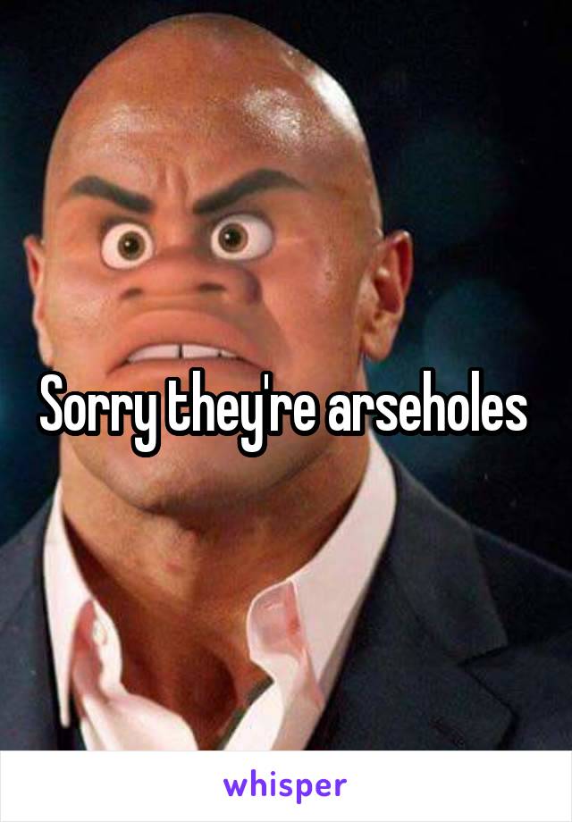 Sorry they're arseholes 