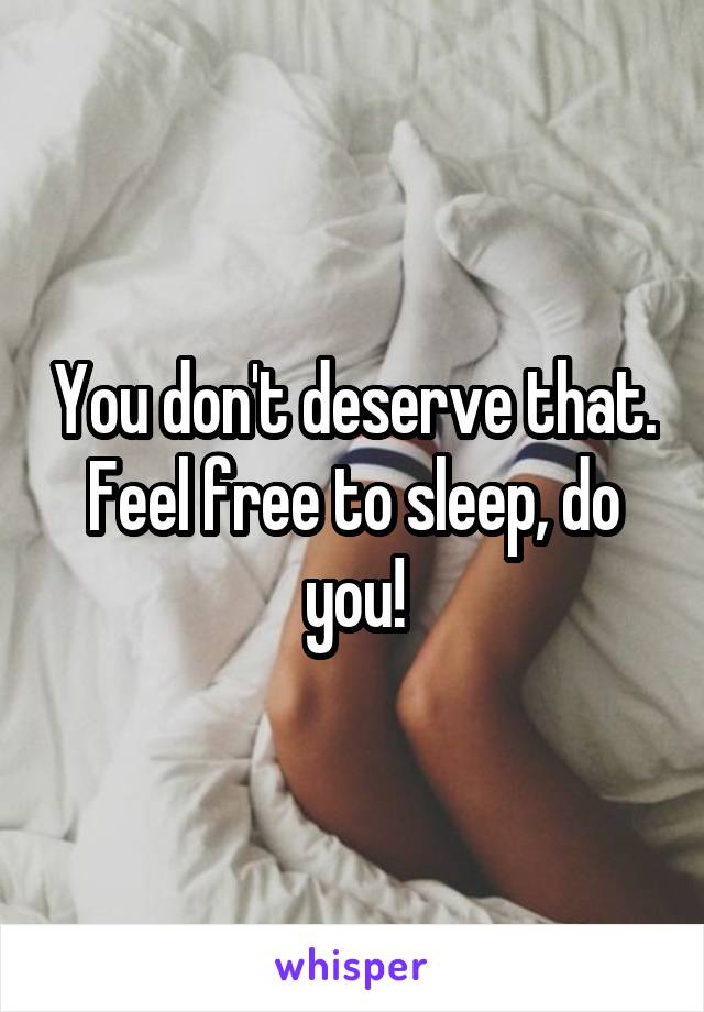 You don't deserve that. Feel free to sleep, do you!