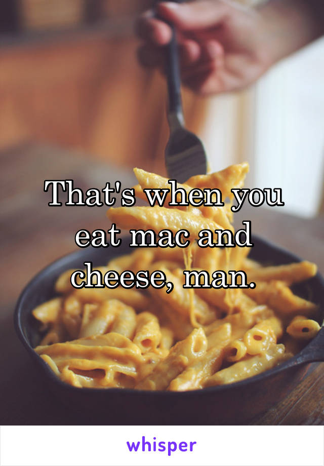That's when you eat mac and cheese, man.
