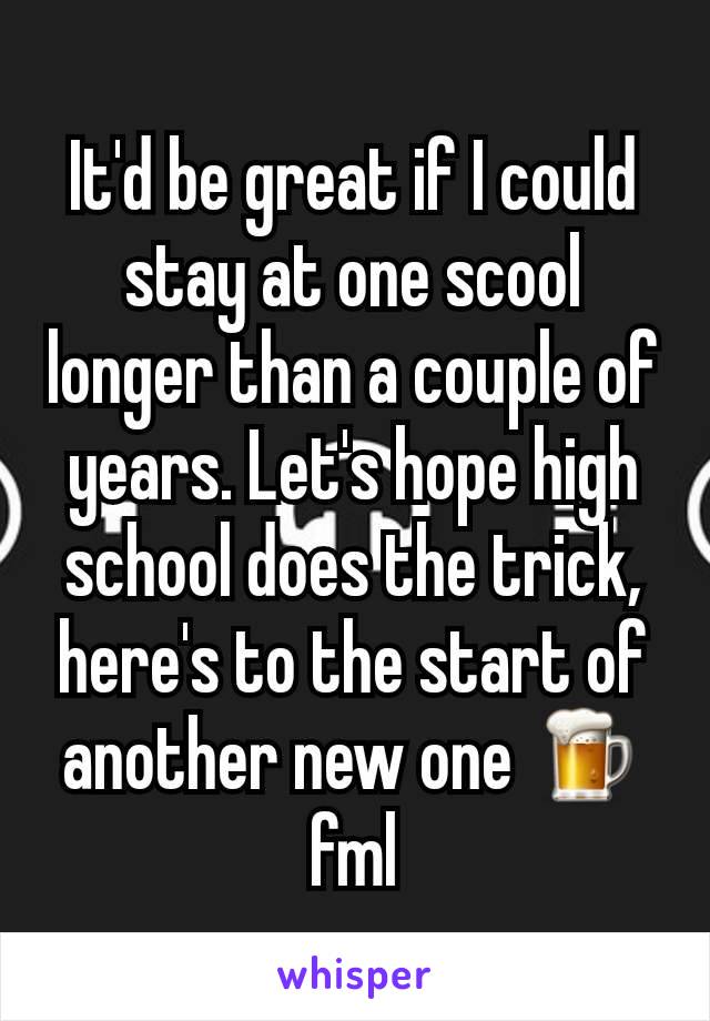It'd be great if I could stay at one scool longer than a couple of years. Let's hope high school does the trick, here's to the start of another new one 🍺fml