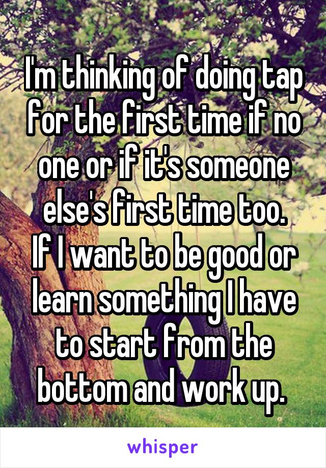 I'm thinking of doing tap for the first time if no one or if it's someone else's first time too.
If I want to be good or learn something I have to start from the bottom and work up. 