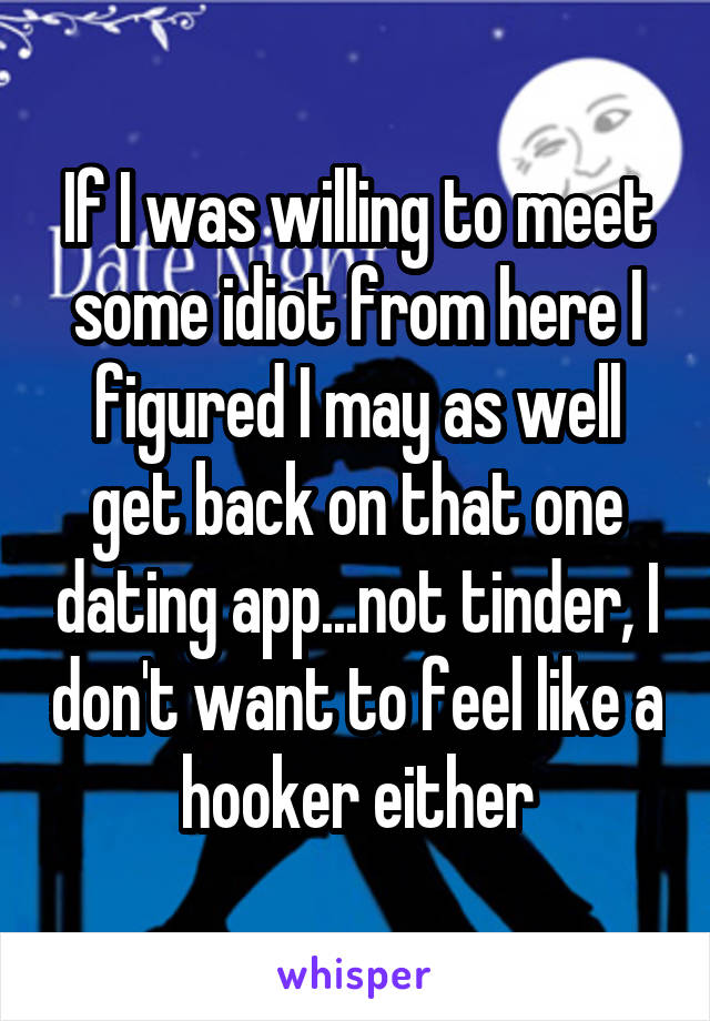 If I was willing to meet some idiot from here I figured I may as well get back on that one dating app...not tinder, I don't want to feel like a hooker either