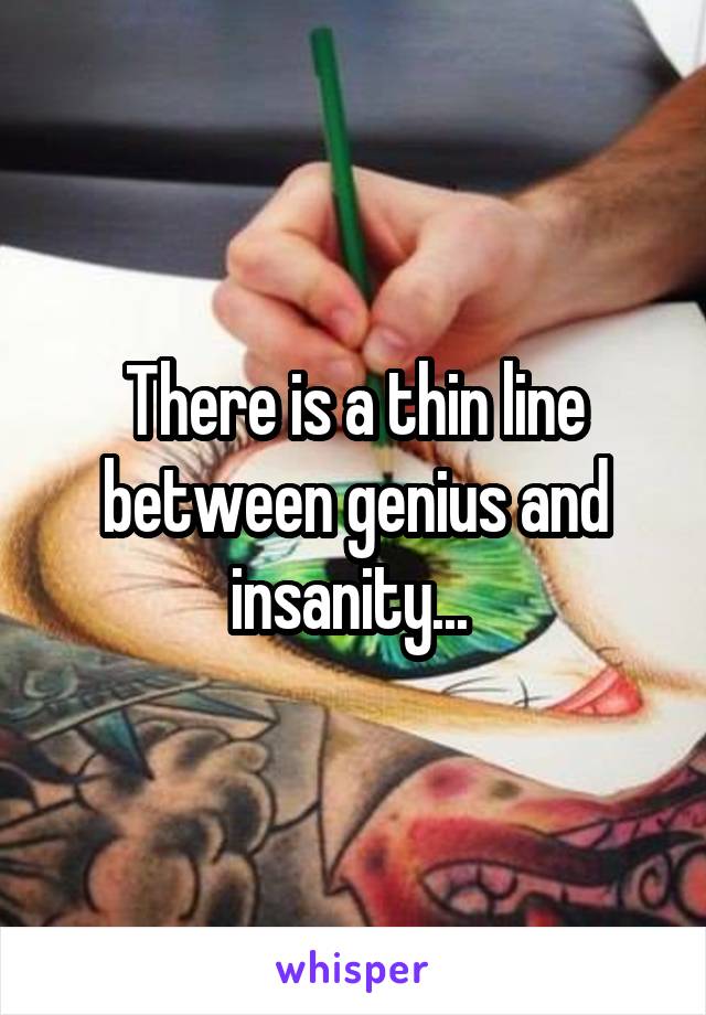 There is a thin line between genius and insanity... 