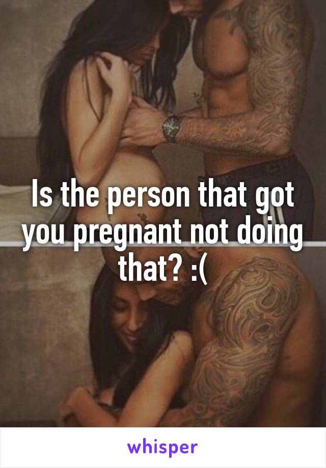Is the person that got you pregnant not doing that? :(