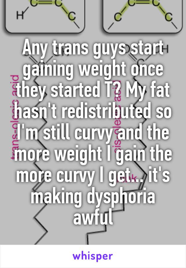 Any trans guys start gaining weight once they started T? My fat hasn't redistributed so I'm still curvy and the more weight I gain the more curvy I get... it's making dysphoria awful