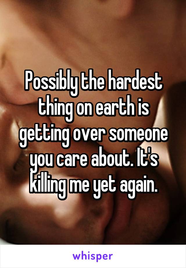 Possibly the hardest thing on earth is getting over someone you care about. It's killing me yet again.