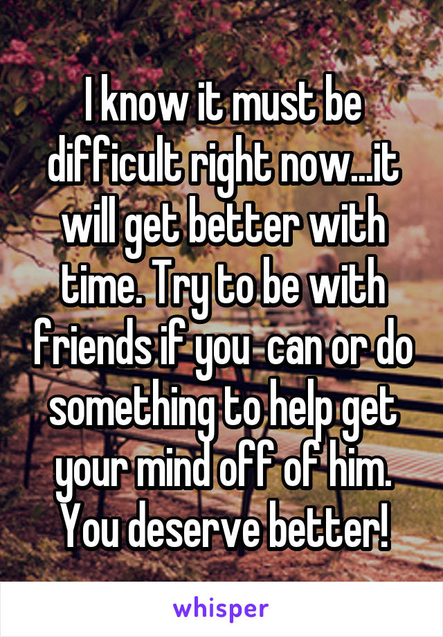 I know it must be difficult right now...it will get better with time. Try to be with friends if you  can or do something to help get your mind off of him. You deserve better!