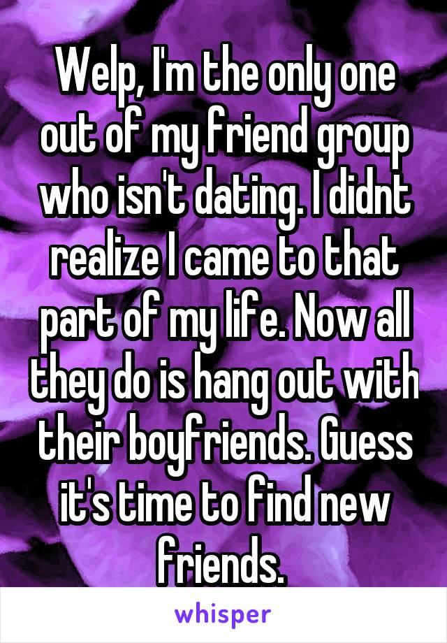 Welp, I'm the only one out of my friend group who isn't dating. I didnt realize I came to that part of my life. Now all they do is hang out with their boyfriends. Guess it's time to find new friends. 