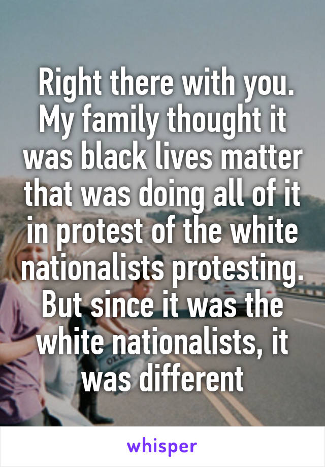  Right there with you. My family thought it was black lives matter that was doing all of it in protest of the white nationalists protesting. But since it was the white nationalists, it was different