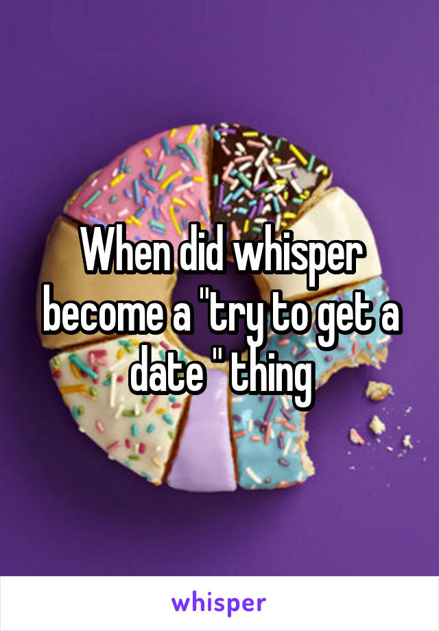 When did whisper become a "try to get a date " thing