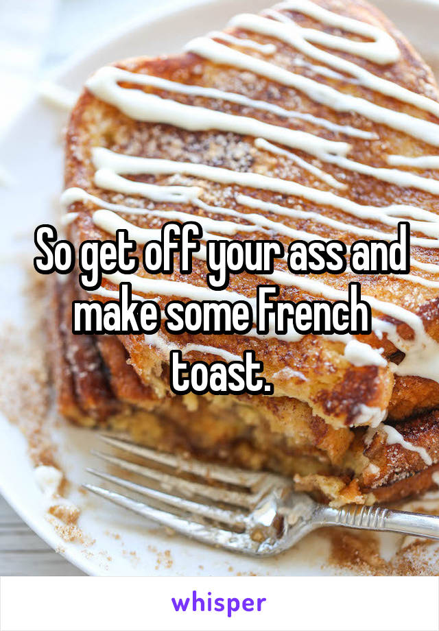 So get off your ass and make some French toast.