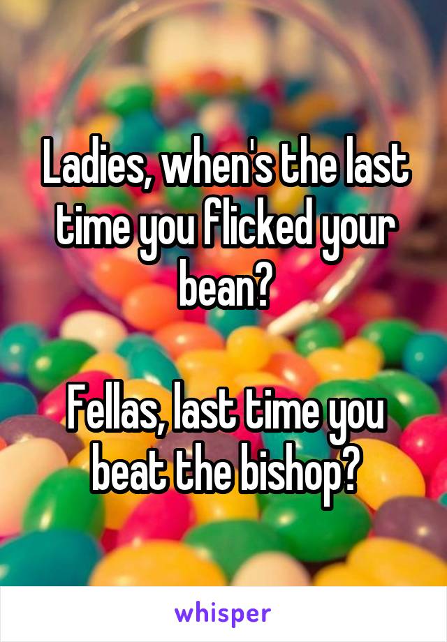 Ladies, when's the last time you flicked your bean?

Fellas, last time you beat the bishop?