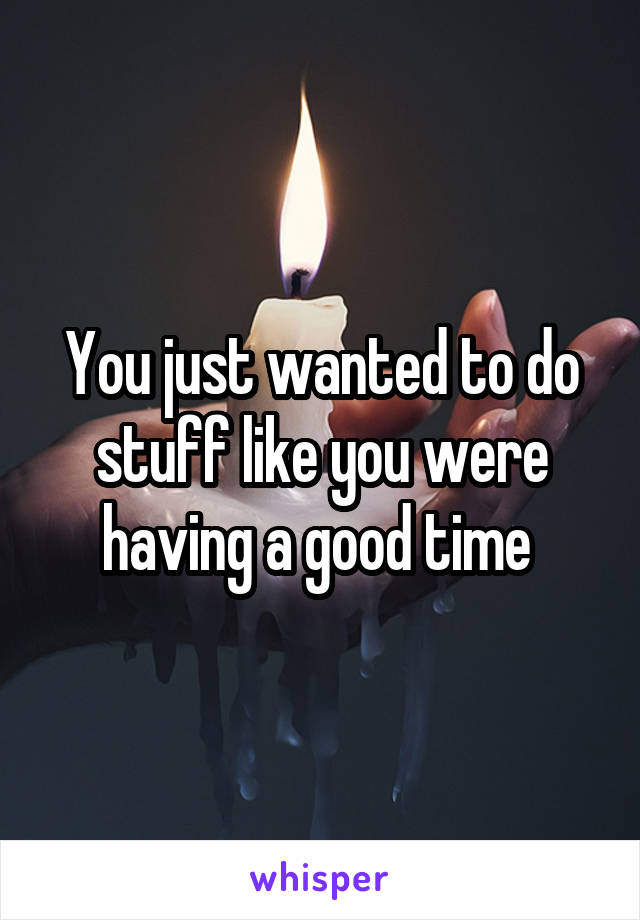 You just wanted to do stuff like you were having a good time 