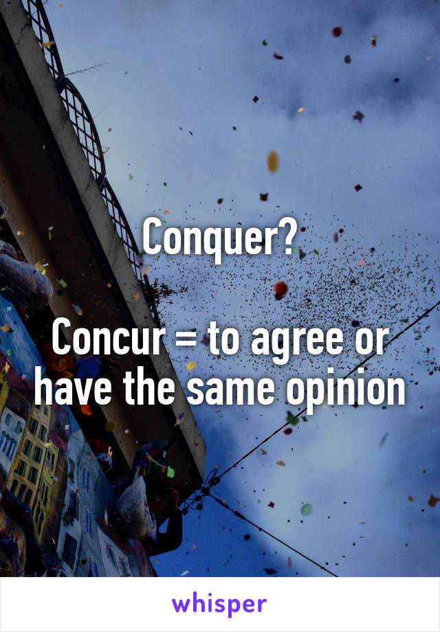 Conquer?

Concur = to agree or have the same opinion