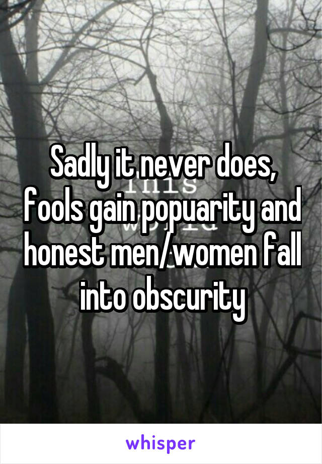 Sadly it never does, fools gain popuarity and honest men/women fall into obscurity