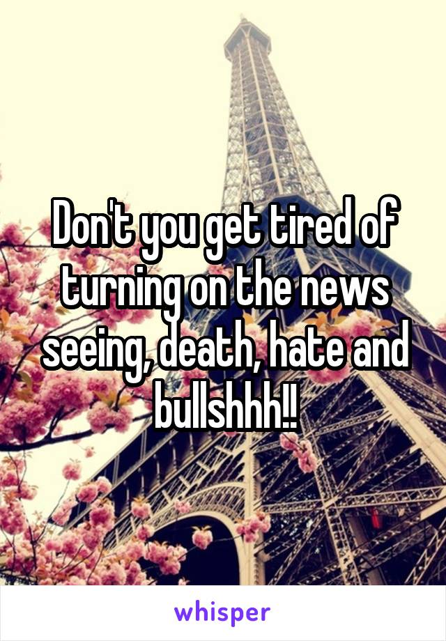 Don't you get tired of turning on the news seeing, death, hate and bullshhh!!