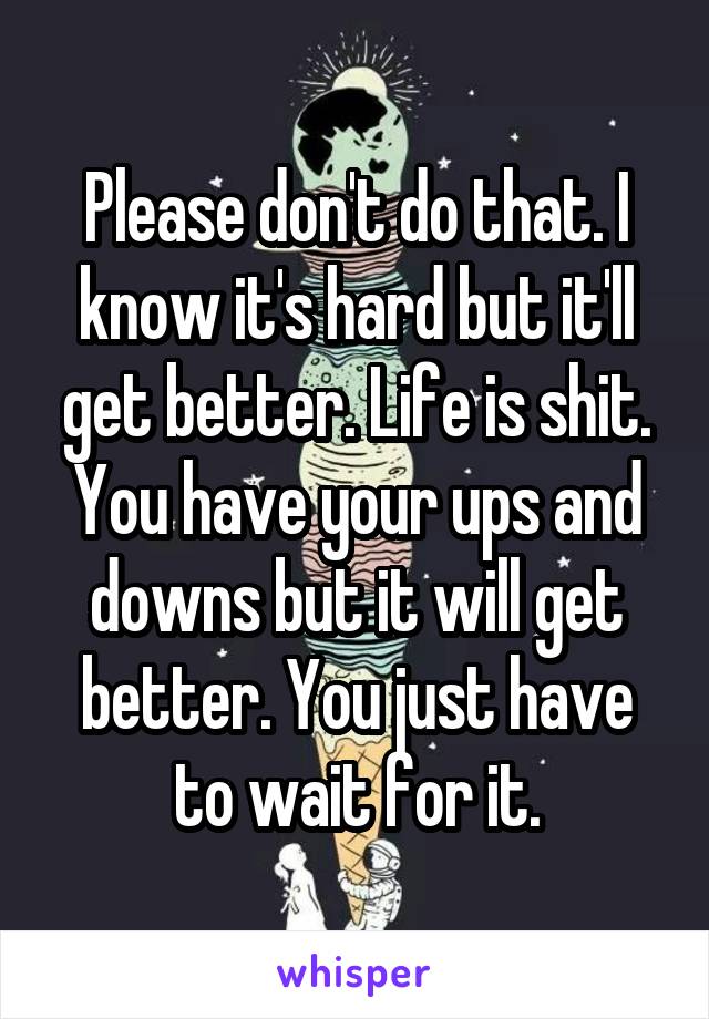 Please don't do that. I know it's hard but it'll get better. Life is shit. You have your ups and downs but it will get better. You just have to wait for it.