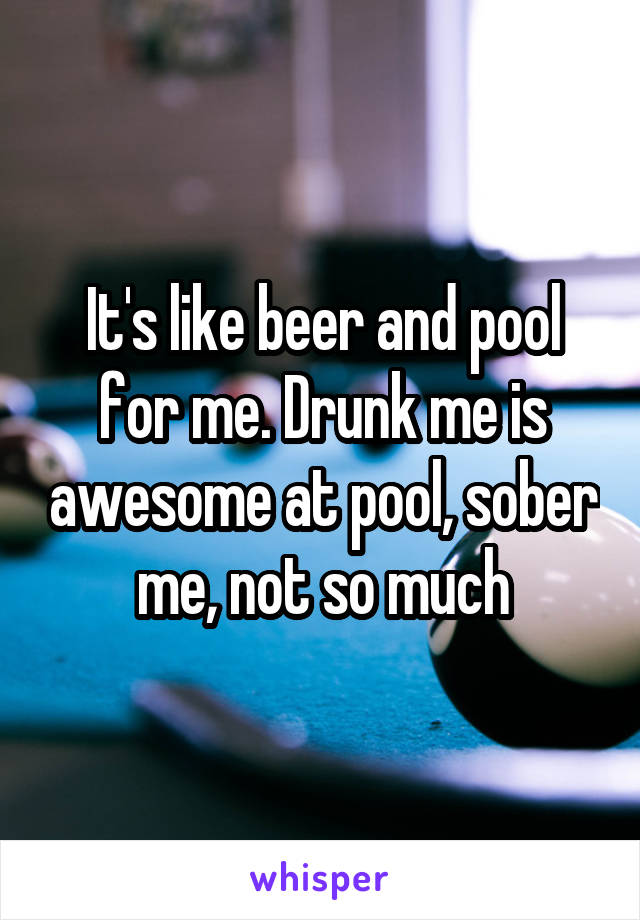 It's like beer and pool for me. Drunk me is awesome at pool, sober me, not so much