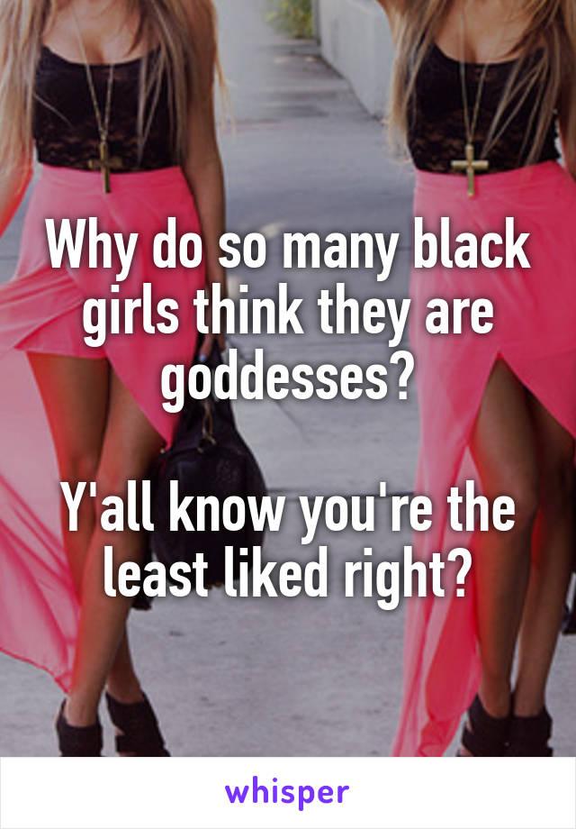 Why do so many black girls think they are goddesses?

Y'all know you're the least liked right?