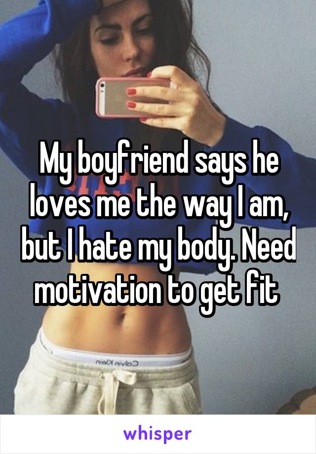 My boyfriend says he loves me the way I am, but I hate my body. Need motivation to get fit 