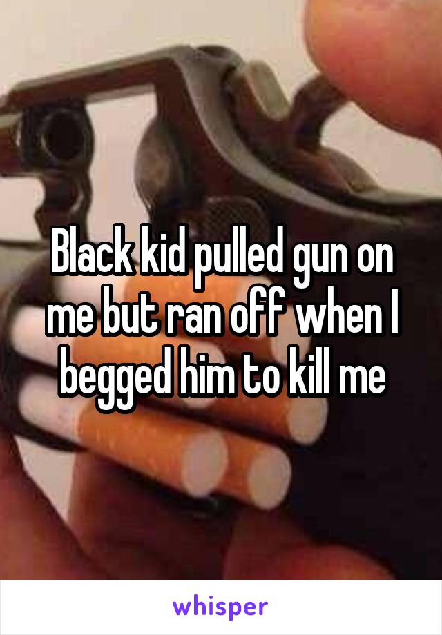 Black kid pulled gun on me but ran off when I begged him to kill me