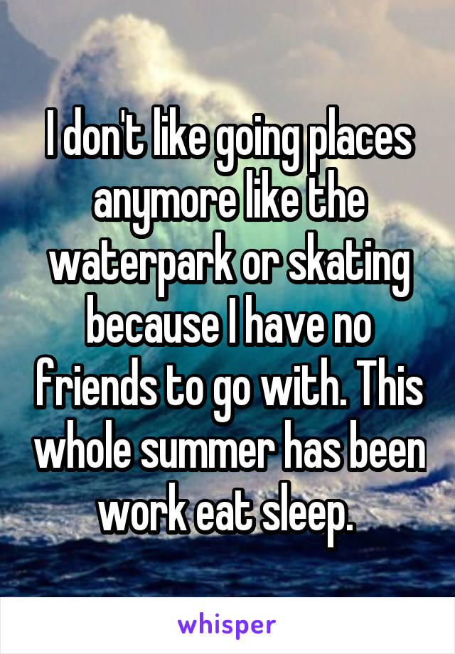 I don't like going places anymore like the waterpark or skating because I have no friends to go with. This whole summer has been work eat sleep. 