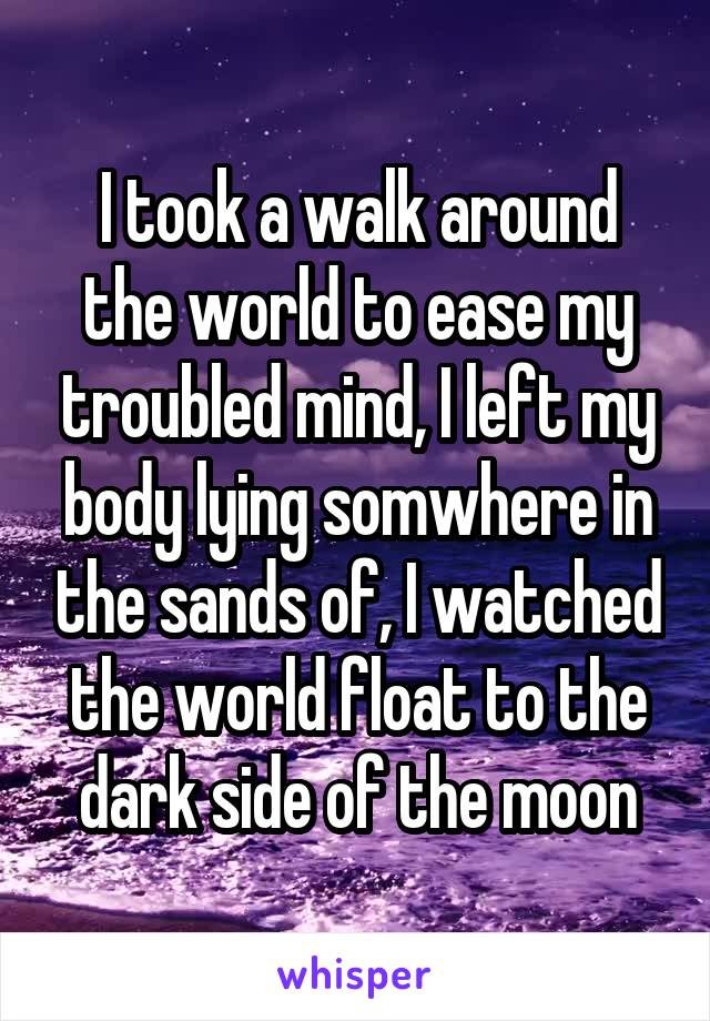 I took a walk around the world to ease my troubled mind, I left my body lying somwhere in the sands of, I watched the world float to the dark side of the moon