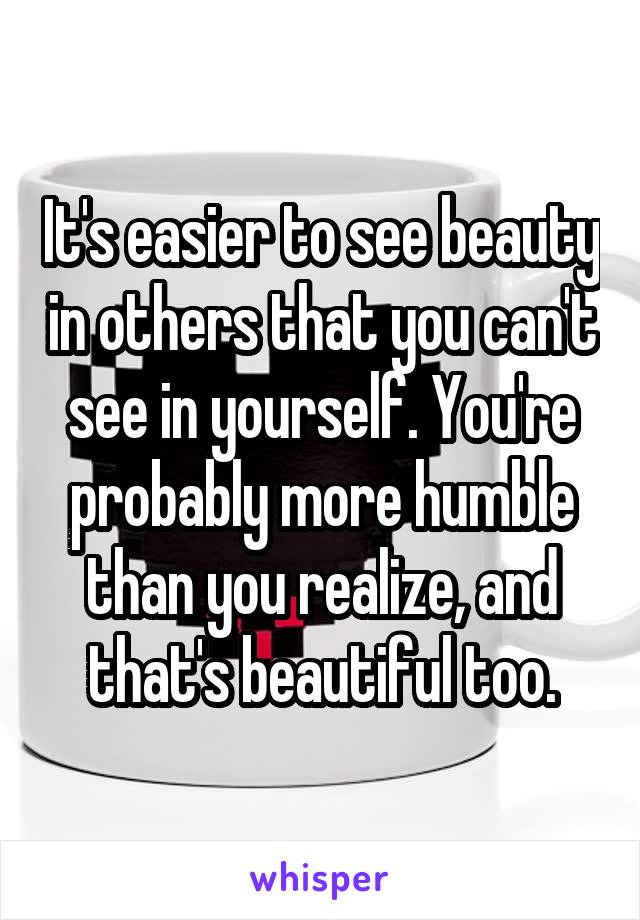 It's easier to see beauty in others that you can't see in yourself. You're probably more humble than you realize, and that's beautiful too.