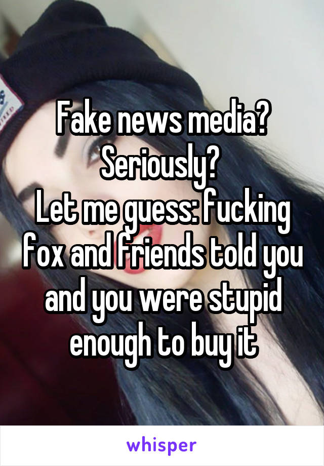 Fake news media? Seriously? 
Let me guess: fucking fox and friends told you and you were stupid enough to buy it