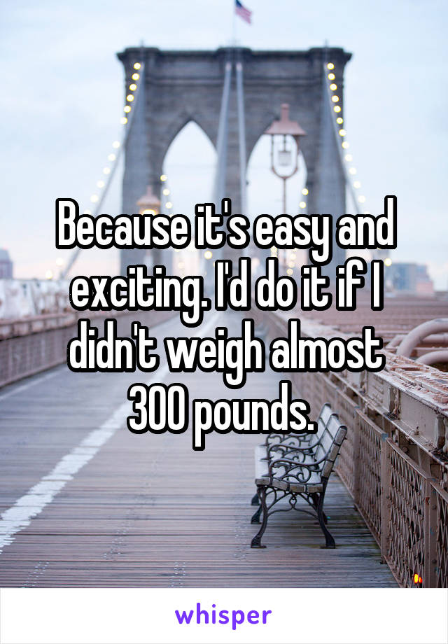 Because it's easy and exciting. I'd do it if I didn't weigh almost
300 pounds. 