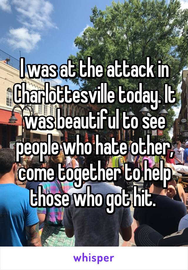 I was at the attack in Charlottesville today. It was beautiful to see people who hate other, come together to help those who got hit. 