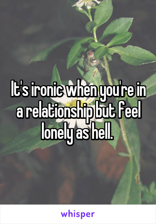 It's ironic when you're in a relationship but feel lonely as hell. 