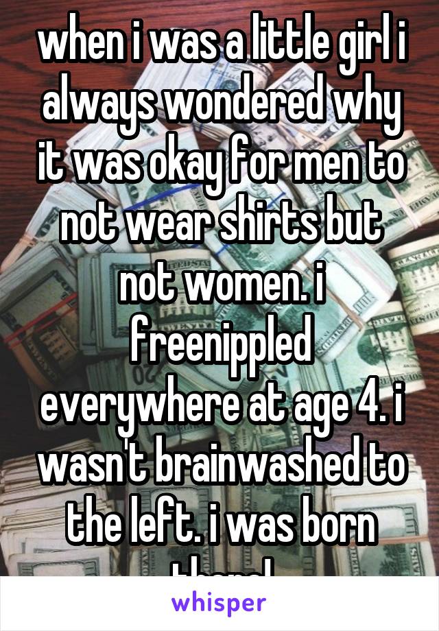 when i was a little girl i always wondered why it was okay for men to not wear shirts but not women. i freenippled everywhere at age 4. i wasn't brainwashed to the left. i was born there!