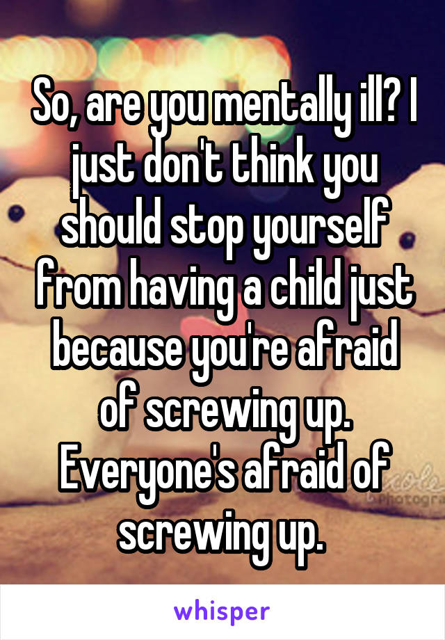 So, are you mentally ill? I just don't think you should stop yourself from having a child just because you're afraid of screwing up. Everyone's afraid of screwing up. 