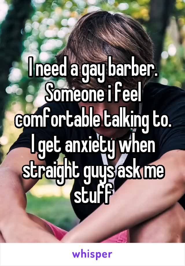 I need a gay barber. Someone i feel comfortable talking to. I get anxiety when straight guys ask me stuff