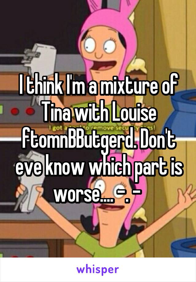 I think I'm a mixture of Tina with Louise ftomnBButgerd. Don't eve know which part is worse.... -. - 