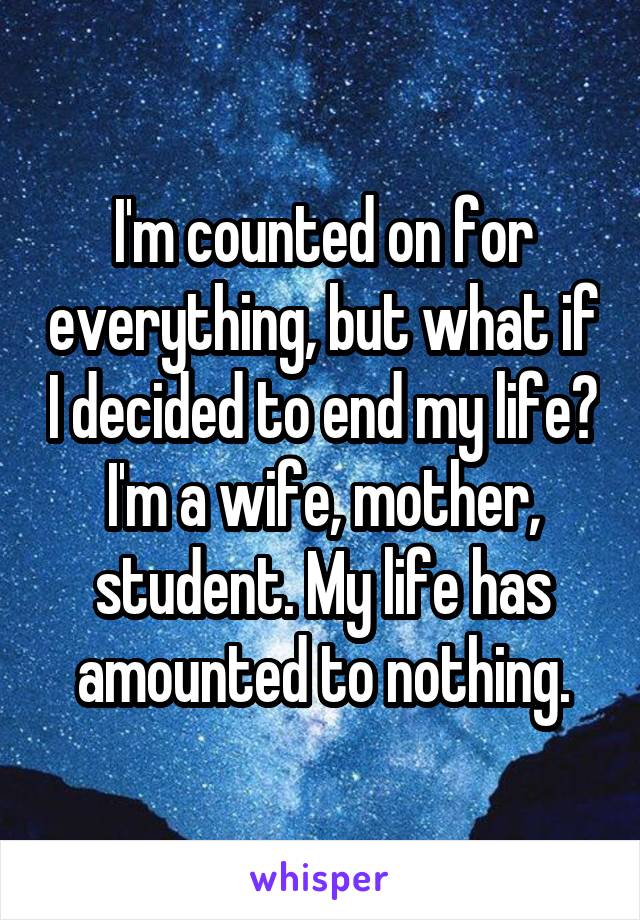 I'm counted on for everything, but what if I decided to end my life? I'm a wife, mother, student. My life has amounted to nothing.
