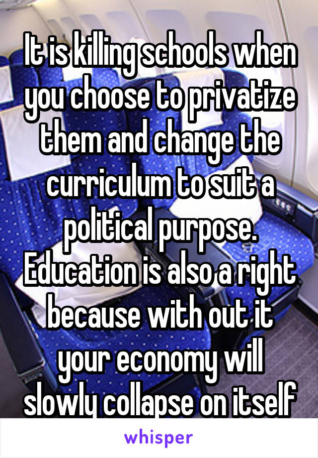 It is killing schools when you choose to privatize them and change the curriculum to suit a political purpose. Education is also a right because with out it your economy will slowly collapse on itself