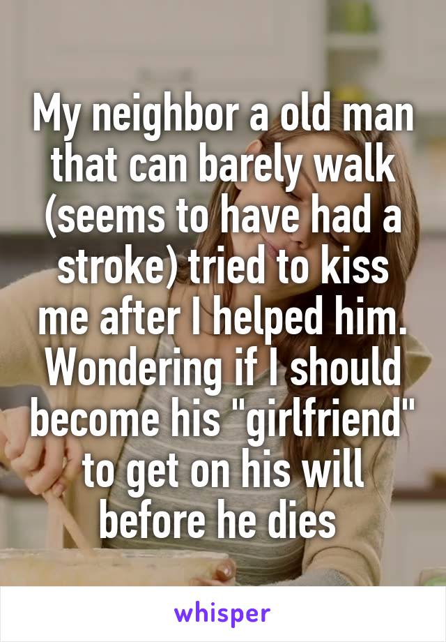 My neighbor a old man that can barely walk (seems to have had a stroke) tried to kiss me after I helped him. Wondering if I should become his "girlfriend" to get on his will before he dies 