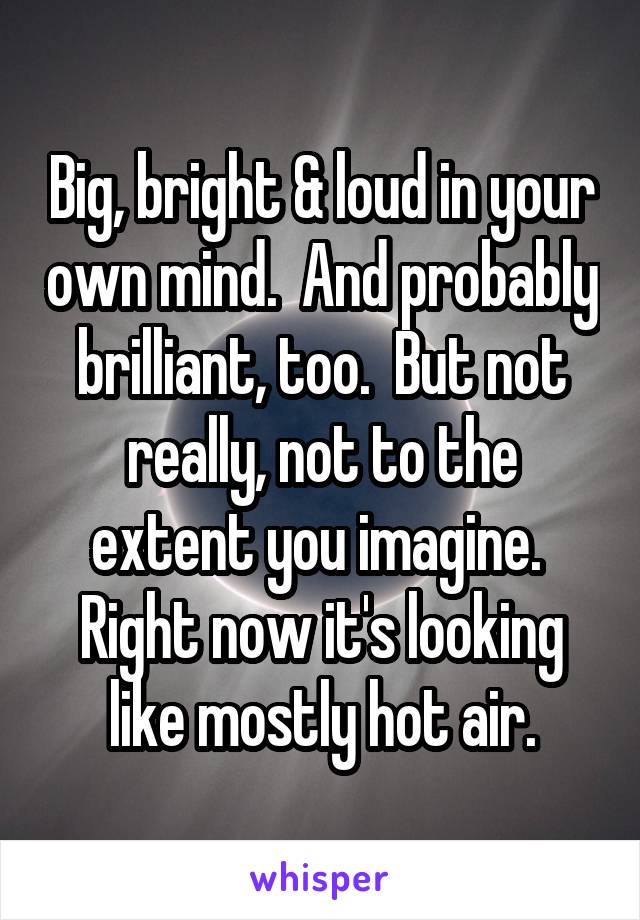 Big, bright & loud in your own mind.  And probably brilliant, too.  But not really, not to the extent you imagine.  Right now it's looking like mostly hot air.