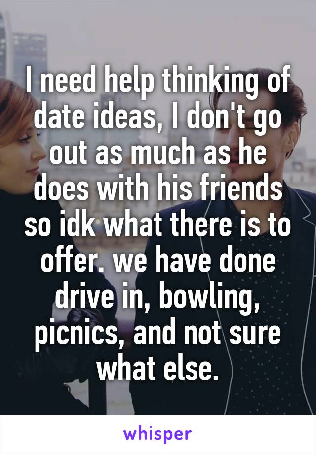 I need help thinking of date ideas, I don't go out as much as he does with his friends so idk what there is to offer. we have done drive in, bowling, picnics, and not sure what else.