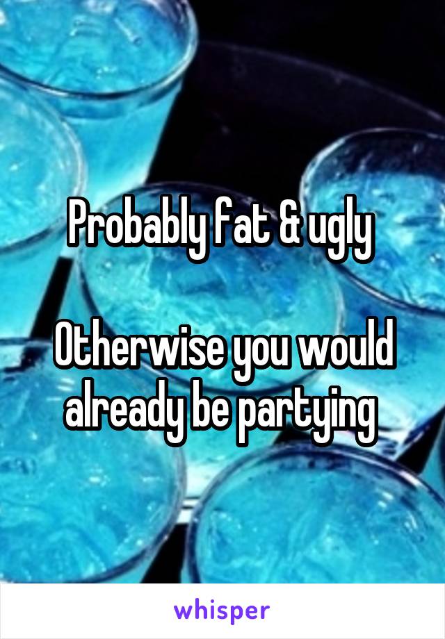 Probably fat & ugly 

Otherwise you would already be partying 
