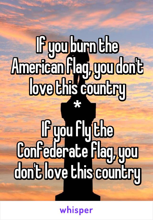 If you burn the American flag, you don't love this country
*
If you fly the Confederate flag, you don't love this country