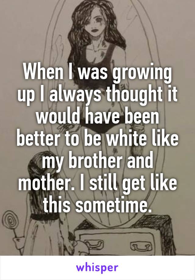 When I was growing up I always thought it would have been better to be white like my brother and mother. I still get like this sometime.