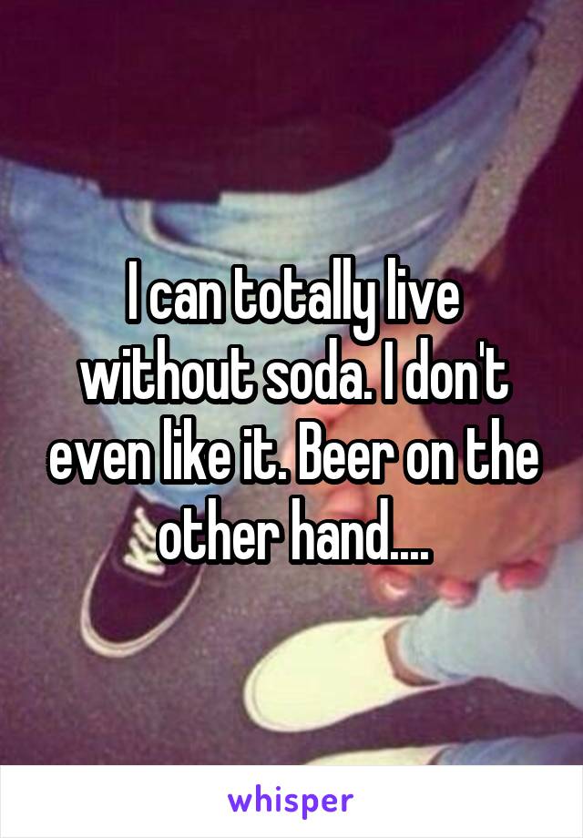 I can totally live without soda. I don't even like it. Beer on the other hand....