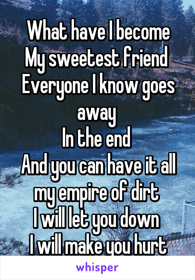 What have I become
My sweetest friend 
Everyone I know goes away 
In the end 
And you can have it all my empire of dirt 
I will let you down 
I will make you hurt