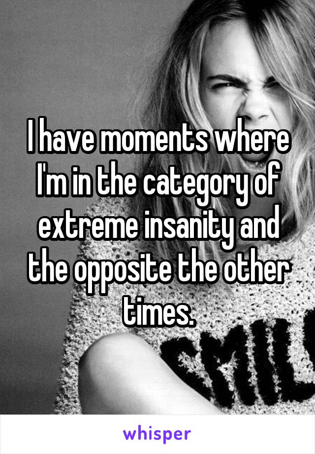 I have moments where I'm in the category of extreme insanity and the opposite the other times.